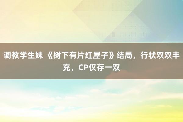 调教学生妹 《树下有片红屋子》结局，行状双双丰充，CP仅存一双