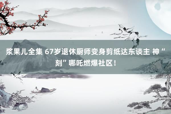 浆果儿全集 67岁退休厨师变身剪纸达东谈主 神“刻”哪吒燃爆社区！