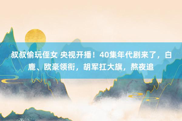 叔叔偷玩侄女 央视开播！40集年代剧来了，白鹿、欧豪领衔，胡军扛大旗，熬夜追