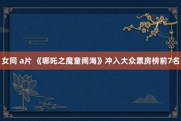 女同 a片 《哪吒之魔童闹海》冲入大众票房榜前7名