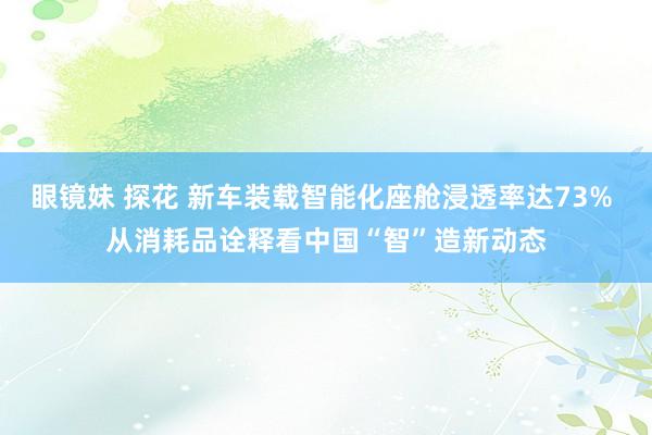 眼镜妹 探花 新车装载智能化座舱浸透率达73% 从消耗品诠释看中国“智”造新动态