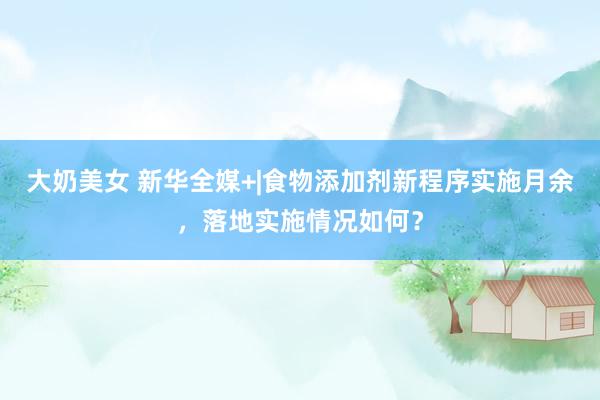 大奶美女 新华全媒+|食物添加剂新程序实施月余，落地实施情况如何？