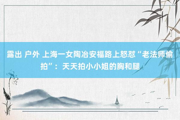 露出 户外 上海一女陶冶安福路上怒怼“老法师偷拍”：天天拍小小姐的胸和腿