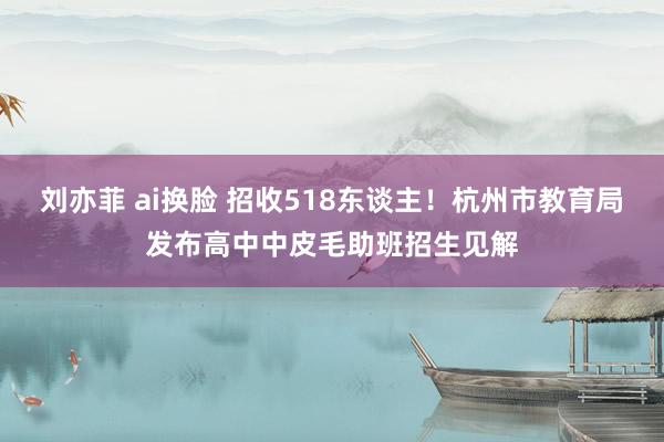 刘亦菲 ai换脸 招收518东谈主！杭州市教育局发布高中中皮毛助班招生见解