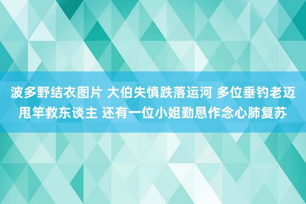 波多野结衣图片 大伯失慎跌落运河 多位垂钓老迈甩竿救东谈主 还有一位小姐勤恳作念心肺复苏