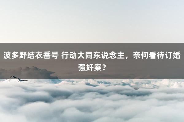 波多野结衣番号 行动大同东说念主，奈何看待订婚强奸案？