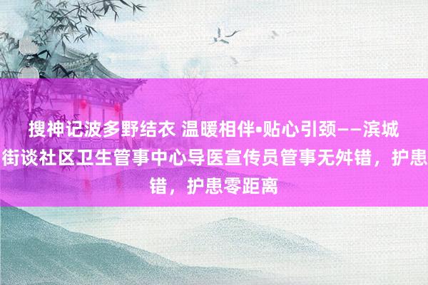 搜神记波多野结衣 温暖相伴•贴心引颈——滨城区市中街谈社区卫生管事中心导医宣传员管事无舛错，护患零距离