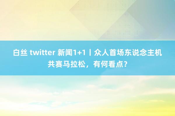 白丝 twitter 新闻1+1丨众人首场东说念主机共赛马拉松，有何看点？