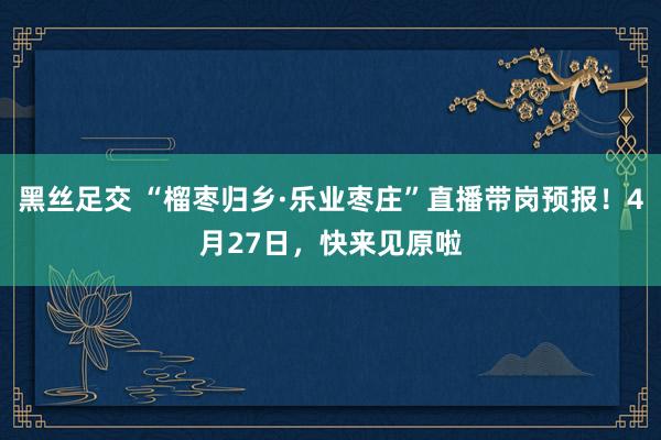 黑丝足交 “榴枣归乡·乐业枣庄”直播带岗预报！4月27日，快来见原啦