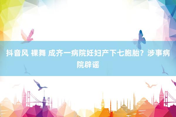 抖音风 裸舞 成齐一病院妊妇产下七胞胎？涉事病院辟谣