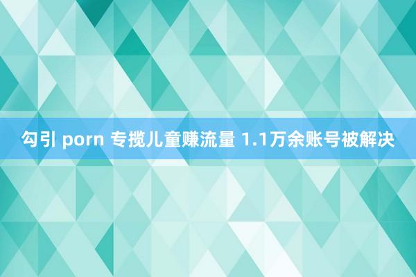 勾引 porn 专揽儿童赚流量 1.1万余账号被解决