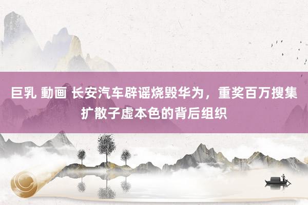 巨乳 動画 长安汽车辟谣烧毁华为，重奖百万搜集扩散子虚本色的背后组织