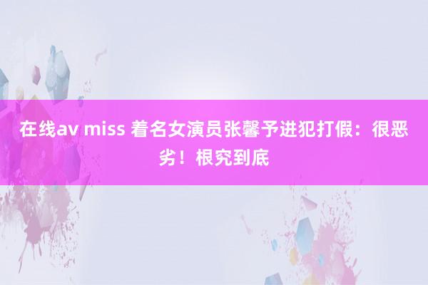在线av miss 着名女演员张馨予进犯打假：很恶劣！根究到底