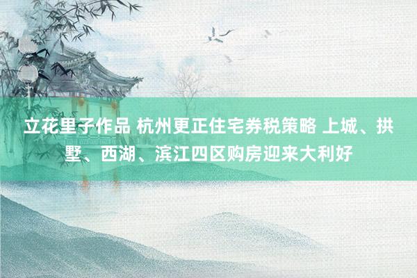 立花里子作品 杭州更正住宅券税策略 上城、拱墅、西湖、滨江四区购房迎来大利好