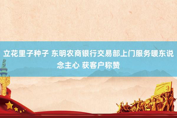 立花里子种子 东明农商银行交易部上门服务暖东说念主心 获客户称赞
