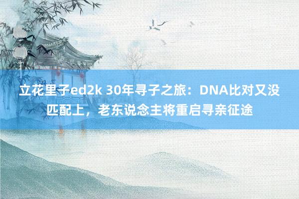 立花里子ed2k 30年寻子之旅：DNA比对又没匹配上，老东说念主将重启寻亲征途