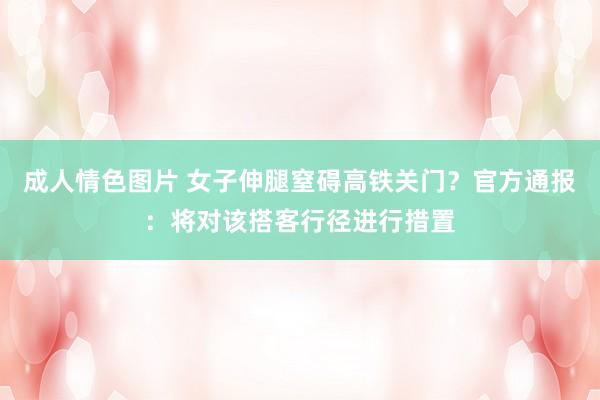 成人情色图片 女子伸腿窒碍高铁关门？官方通报：将对该搭客行径进行措置