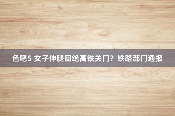 色吧5 女子伸腿回绝高铁关门？铁路部门通报