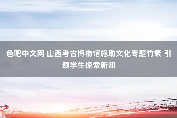 色吧中文网 山西考古博物馆施助文化专题竹素 引颈学生探索新知