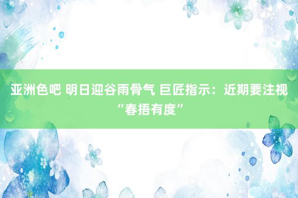 亚洲色吧 明日迎谷雨骨气 巨匠指示：近期要注视“春捂有度”