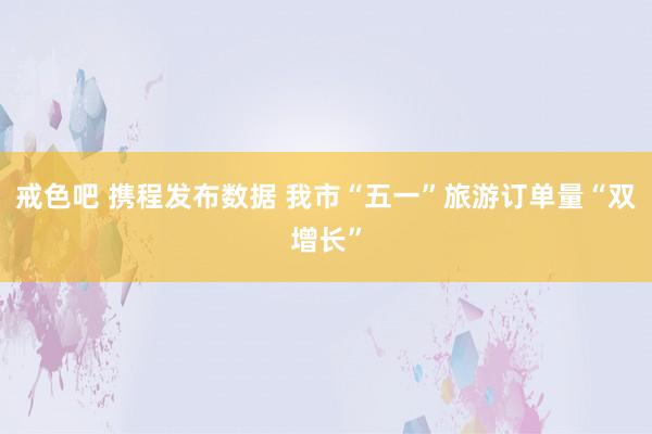戒色吧 携程发布数据 我市“五一”旅游订单量“双增长”
