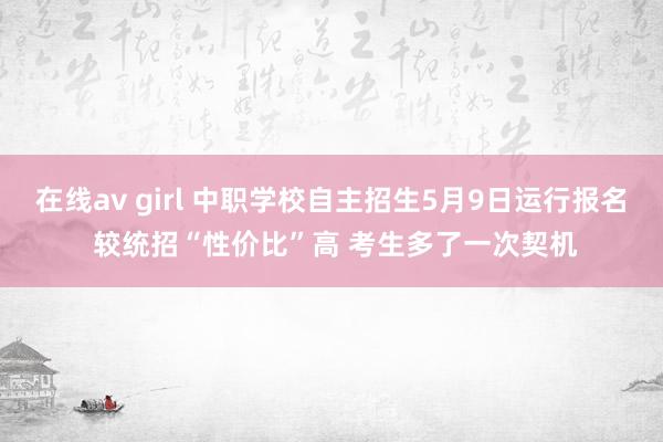 在线av girl 中职学校自主招生5月9日运行报名 较统招“性价比”高 考生多了一次契机