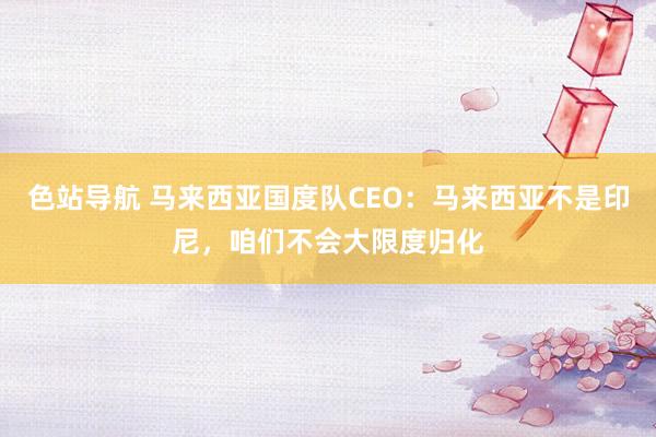 色站导航 马来西亚国度队CEO：马来西亚不是印尼，咱们不会大限度归化