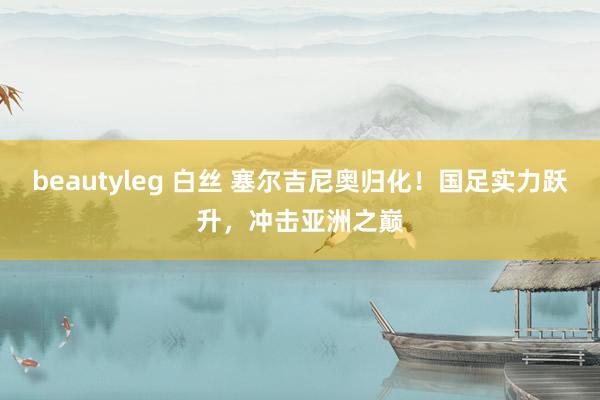 beautyleg 白丝 塞尔吉尼奥归化！国足实力跃升，冲击亚洲之巅