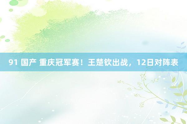 91 国产 重庆冠军赛！王楚钦出战，12日对阵表
