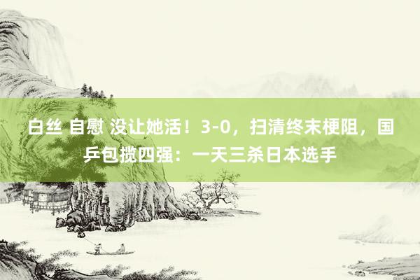 白丝 自慰 没让她活！3-0，扫清终末梗阻，国乒包揽四强：一天三杀日本选手