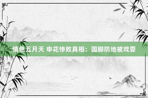 情色五月天 申花惨败真相：国脚防地被戏耍