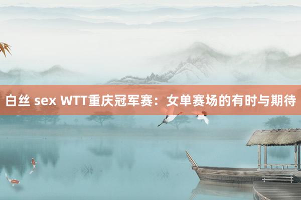 白丝 sex WTT重庆冠军赛：女单赛场的有时与期待