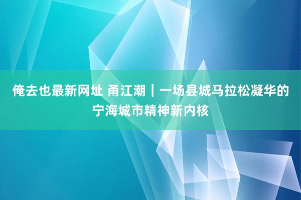 俺去也最新网址 甬江潮｜一场县城马拉松凝华的宁海城市精神新内核