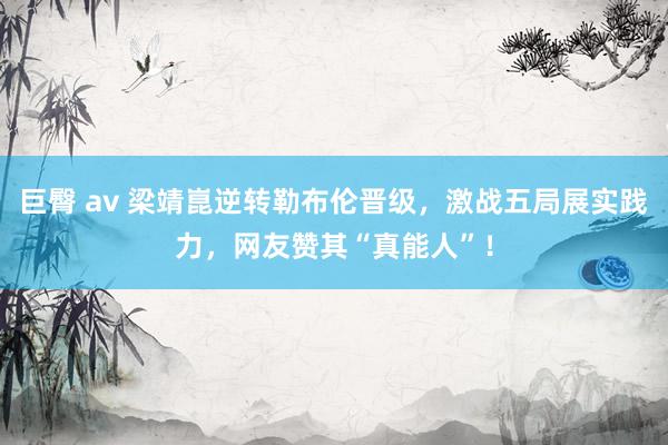 巨臀 av 梁靖崑逆转勒布伦晋级，激战五局展实践力，网友赞其“真能人”！