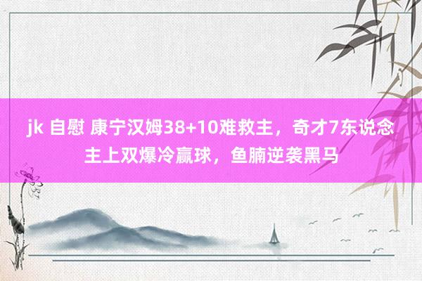 jk 自慰 康宁汉姆38+10难救主，奇才7东说念主上双爆冷赢球，鱼腩逆袭黑马