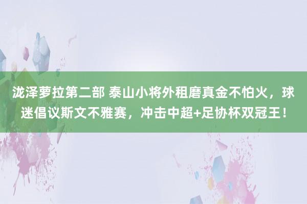 泷泽萝拉第二部 泰山小将外租磨真金不怕火，球迷倡议斯文不雅赛，冲击中超+足协杯双冠王！