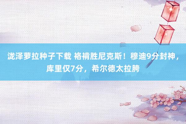 泷泽萝拉种子下载 袼褙胜尼克斯！穆迪9分封神，库里仅7分，希尔德太拉胯