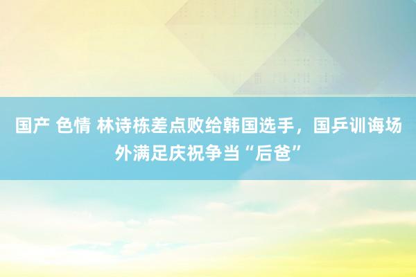 国产 色情 林诗栋差点败给韩国选手，国乒训诲场外满足庆祝争当“后爸”