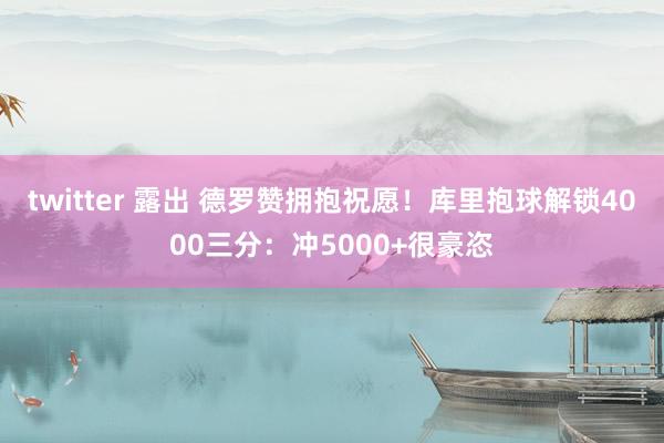 twitter 露出 德罗赞拥抱祝愿！库里抱球解锁4000三分：冲5000+很豪恣