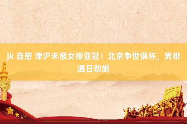 jk 自慰 津沪未报女排亚冠！北京争世俱杯，男排遇日劲旅