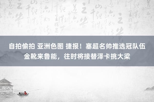 自拍偷拍 亚洲色图 捷报！塞超名帅推选冠队伍金靴来鲁能，往时将接替泽卡挑大梁