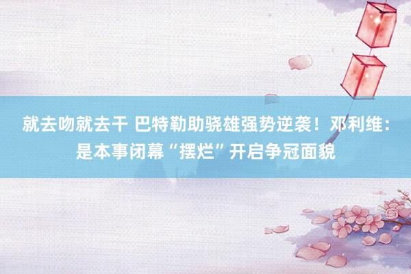 就去吻就去干 巴特勒助骁雄强势逆袭！邓利维：是本事闭幕“摆烂”开启争冠面貌