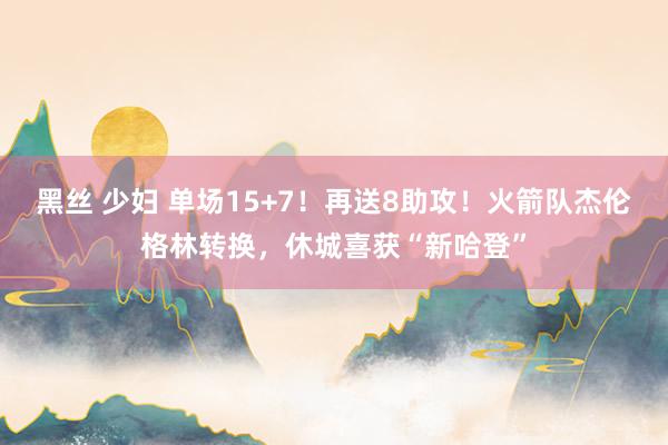 黑丝 少妇 单场15+7！再送8助攻！火箭队杰伦格林转换，休城喜获“新哈登”