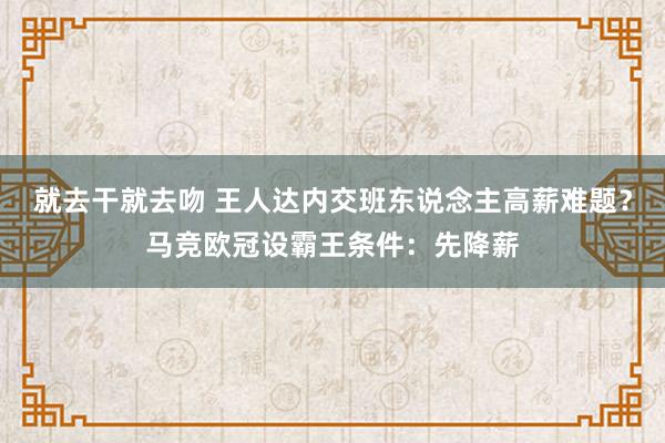 就去干就去吻 王人达内交班东说念主高薪难题？马竞欧冠设霸王条件：先降薪