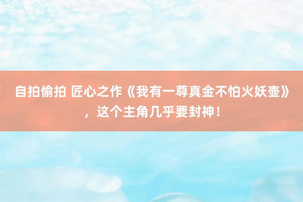 自拍偷拍 匠心之作《我有一尊真金不怕火妖壶》，这个主角几乎要封神！