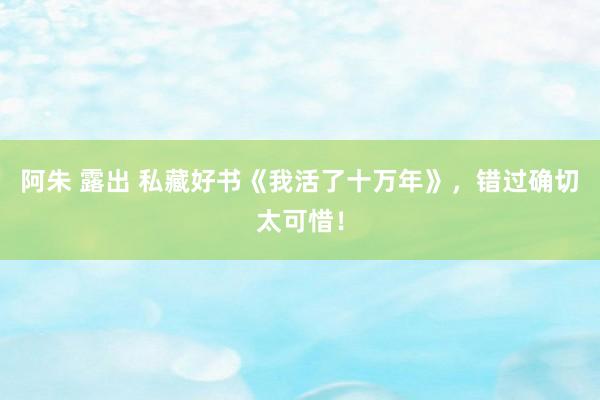 阿朱 露出 私藏好书《我活了十万年》，错过确切太可惜！