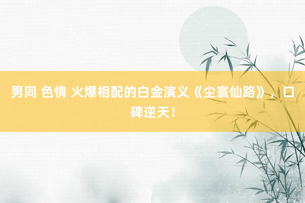 男同 色情 火爆相配的白金演义《尘寰仙路》，口碑逆天！