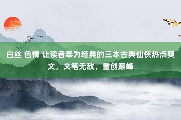 白丝 色情 让读者奉为经典的三本古典仙侠热点爽文，文笔无敌，重创巅峰