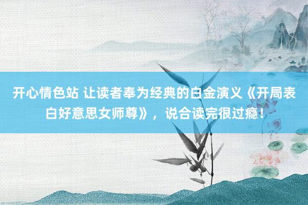 开心情色站 让读者奉为经典的白金演义《开局表白好意思女师尊》，说合读完很过瘾！