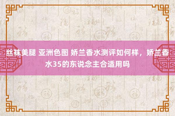 丝袜美腿 亚洲色图 娇兰香水测评如何样，娇兰香水35的东说念主合适用吗